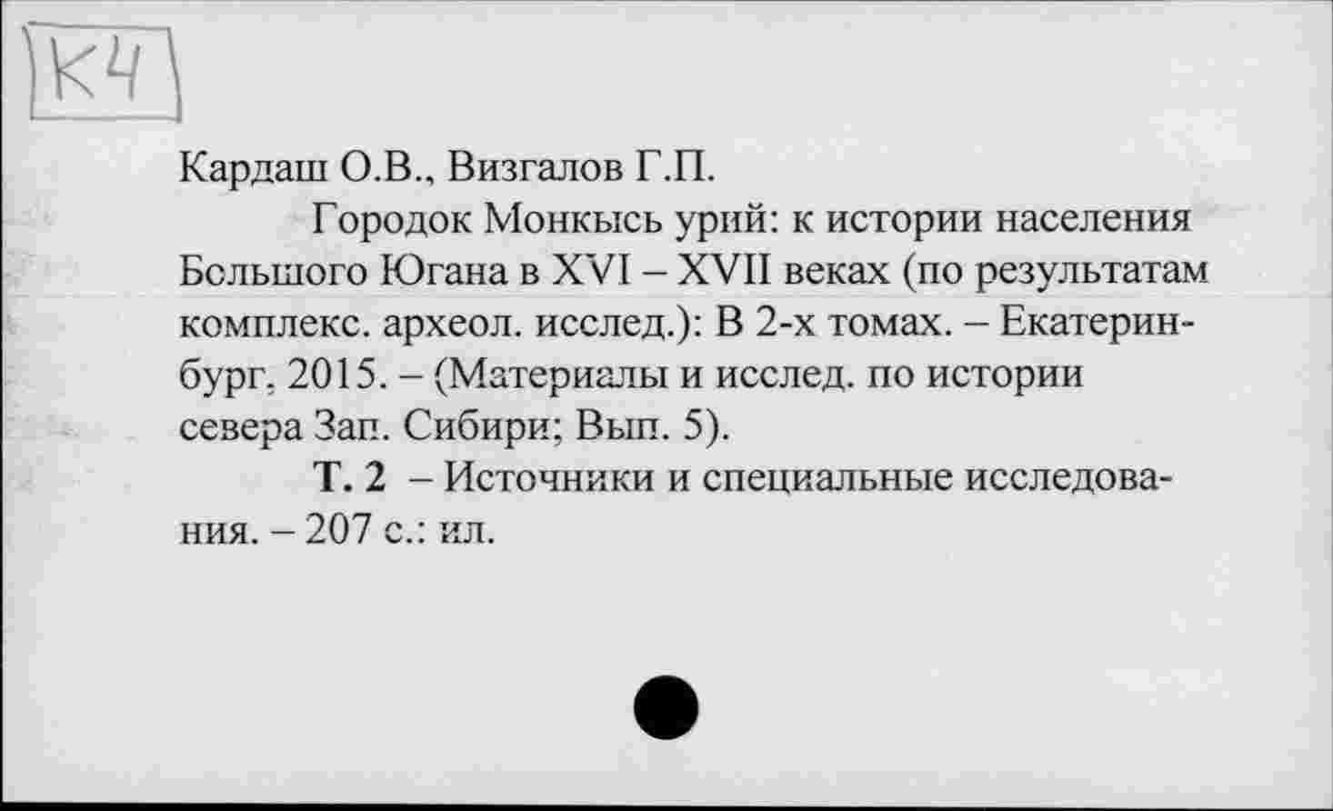 ﻿и
Кардані О.В., Визгалов Г.П.
Городок Монкысь урий: к истории населения Большого Югана в XVI - XVII веках (по результатам комплекс, археол. исслед.): В 2-х томах. - Екатеринбург. 2015. - (Материалы и исслед. по истории севера Зап. Сибири; Вып. 5).
Т. 2 - Источники и специальные исследования. - 207 с.: ил.